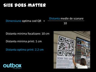 Size does matter

                                Distanta medie de scanare
Dimensiune optima cod QR =
                                          10


Distanta minima focalizare: 10 cm

Distanta minima print: 1 cm

Distanta optima print: 2.2 cm
 