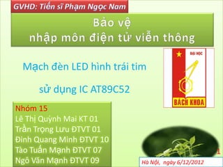 Mạch đèn LED hình trái tim

     sử dụng IC AT89C52
Nhóm 15
Lê Thị Quỳnh Mai KT 01
Trần Trọng Lưu ĐTVT 01
Đinh Quang Minh ĐTVT 10
Tào Tuấn Mạnh ĐTVT 07                              1
Ngô Văn Mạnh ĐTVT 09      Hà Nội, ngày 6/12/2012
 