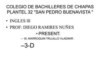 COLEGIO DE BACHILLERES DE CHIAPAS
PLANTEL 32 "SAN PEDRO BUENAVISTA "
• INGLES lll
• PROF: DIEGO RAMIRES NUÑES
• PRESENT:
– 18. MARROQUIN TRUJILLO VLADIMIR

–3-D

 