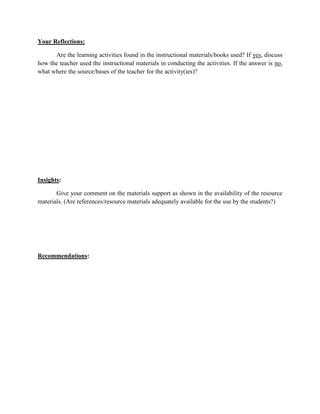 Your Reflections:
Are the learning activities found in the instructional materials/books used? If yes, discuss
how the teacher used the instructional materials in conducting the activities. If the answer is no,
what where the source/bases of the teacher for the activity(ies)?

Insights:
Give your comment on the materials support as shown in the availability of the resource
materials. (Are references/resource materials adequately available for the use by the students?)

Recommendations:

 