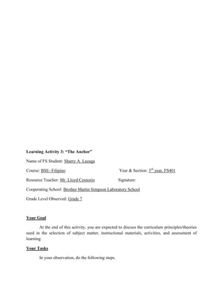 Learning Activity 3: “The Anchor”
Name of FS Student: Sharry A. Lazaga
Course: BSE- Filipino

Year & Section: 3rd year, FS401

Resource Teacher: Mr. Lloyd Cesnorio

Signature:

Cooperating School: Brother Martin Simpson Laboratory School
Grade Level Observed: Grade 7

Your Goal
At the end of this activity, you are expected to discuss the curriculum principles/theories
used in the selection of subject matter, instructional materials, activities, and assessment of
learning.
Your Tasks
In your observation, do the following steps.

 