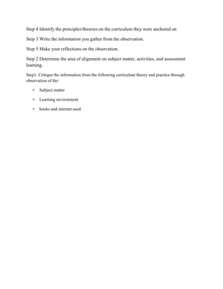 Step 4 Identify the principles/theories on the curriculum they were anchored on
Step 3.Write the information you gather from the observation.
Step 5 Make your reflections on the observation.
Step 2 Determine the area of alignment on subject matter, activities, and assessment
learning.
Step1. Critique the information from the following curriculum theory and practice through
observation of the:
•

Subject matter

•

Learning environment

•

books and internet used

 