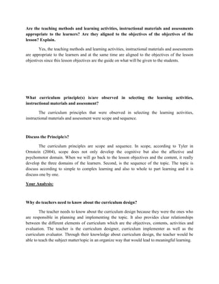 Are the teaching methods and learning activities, instructional materials and assessments
appropriate to the learners? Are they aligned to the objectives of the objectives of the
lesson? Explain.
Yes, the teaching methods and learning activities, instructional materials and assessments
are appropriate to the learners and at the same time are aligned to the objectives of the lesson
objestives since this lesson objectives are the guide on what will be given to the students.

What curriculum principle(s) is/are observed in selecting the learning activities,
instructional materials and assessment?
The curriculum principles that were observed in selecting the learning activities,
instructional materials and assessment were scope and sequence.

Discuss the Principle/s?
The curriculum principles are scope and sequence. In scope, according to Tyler in
Ornstein (2004), scope does not only develop the cognitive but also the affective and
psychomotor domain. When we will go back to the lesson objectives and the content, it really
develop the three domains of the learners. Second, is the sequence of the topic. The topic is
discuss according to simple to complex learning and also to whole to part learning and it is
discuss one by one.
Your Analysis:

Why do teachers need to know about the curriculum design?
The teacher needs to know about the curriculum design because they were the ones who
are responsible in planning and implementing the topic. It also provides clear relationships
between the different elements of curriculum which are the objectives, contents, activities and
evaluation. The teacher is the curriculum designer, curriculum implementer as well as the
curriculum evaluator. Through their knowledge about curriculum design, the teacher would be
able to teach the subject matter/topic in an organize way that would lead to meaningful learning.

 