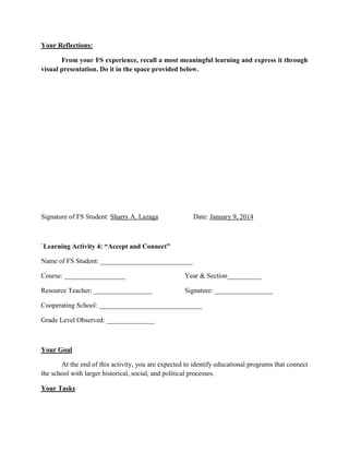 Your Reflections:
From your FS experience, recall a most meaningful learning and express it through
visual presentation. Do it in the space provided below.

Signature of FS Student: Sharry A. Lazaga

Date: January 9, 2014

`Learning Activity 4: “Accept and Connect”
Name of FS Student: ___________________________
Course: __________________

Year & Section__________

Resource Teacher: _________________

Signature: _________________

Cooperating School: ______________________________
Grade Level Observed: ______________

Your Goal
At the end of this activity, you are expected to identify educational programs that connect
the school with larger historical, social, and political processes.
Your Tasks

 
