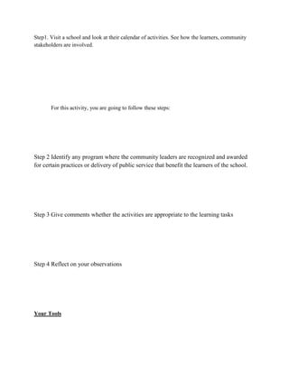 Step1. Visit a school and look at their calendar of activities. See how the learners, community
stakeholders are involved.

For this activity, you are going to follow these steps:

Step 2 Identify any program where the community leaders are recognized and awarded
for certain practices or delivery of public service that benefit the learners of the school.

Step 3 Give comments whether the activities are appropriate to the learning tasks

Step 4 Reflect on your observations

Your Tools

 