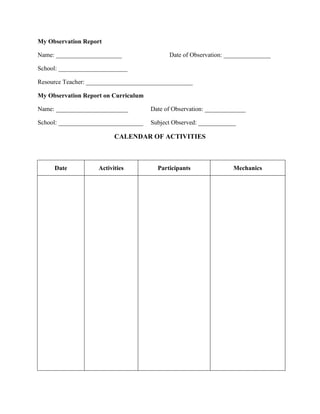 My Observation Report
Name: _____________________

Date of Observation: _______________

School: ______________________
Resource Teacher: __________________________________
My Observation Report on Curriculum
Name: _______________________

Date of Observation: _____________

School: ___________________________

Subject Observed: ____________

CALENDAR OF ACTIVITIES

Date

Activities

Participants

Mechanics

 