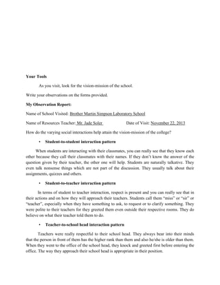 Your Tools
As you visit, look for the vision-mission of the school.
Write your observations on the forms provided.
My Observation Report:
Name of School Visited: Brother Martin Simpson Laboratory School
Name of Resources Teacher: Mr. Jade Soler

Date of Visit: November 22, 2013

How do the varying social interactions help attain the vision-mission of the college?
•

Student-to-student interaction pattern

When students are interacting with their classmates, you can really see that they know each
other because they call their classmates with their names. If they don’t know the answer of the
question given by their teacher, the other one will help. Students are naturally talkative. They
even talk nonsense things which are not part of the discussion. They usually talk about their
assignments, quizzes and others.
•

Student-to-teacher interaction pattern

In terms of student to teacher interaction, respect is present and you can really see that in
their actions and on how they will approach their teachers. Students call them “miss” or “sir” or
“teacher”, especially when they have something to ask, to request or to clarify something. They
were polite to their teachers for they greeted them even outside their respective rooms. They do
believe on what their teacher told them to do.
•

Teacher-to-school head interaction pattern

Teachers were really respectful to their school head. They always bear into their minds
that the person in front of them has the higher rank than them and also he/she is older than them.
When they went to the office of the school head, they knock and greeted first before entering the
office. The way they approach their school head is appropriate in their position.

 