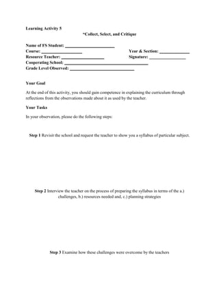 Learning Activity 5
“Collect, Select, and Critique
Name of FS Student: _______________________
Course: ___________________
Year & Section: ______________
Resource Teacher: ____________________
Signature: _________________
Cooperating School: _______________________________________
Grade Level Observed: ______________________________

Your Goal
At the end of this activity, you should gain competence in explaining the curriculum through
reflections from the observations made about it as used by the teacher.
Your Tasks
In your observation, please do the following steps:

Step 1 Revisit the school and request the teacher to show you a syllabus of particular subject.

Step 2 Interview the teacher on the process of preparing the syllabus in terms of the a.)
challenges, b.) resources needed and, c.) planning strategies

Step 3 Examine how these challenges were overcome by the teachers

 