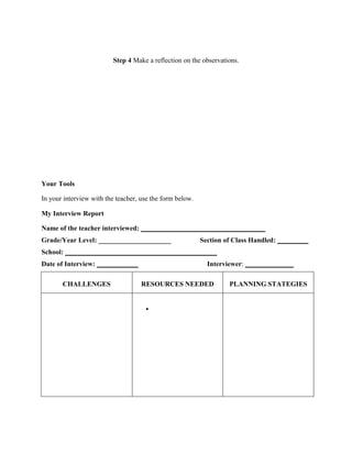 Step 4 Make a reflection on the observations.

Your Tools
In your interview with the teacher, use the form below.
My Interview Report
Name of the teacher interviewed: ____________________________________
Grade/Year Level: _____________________

Section of Class Handled: _________

School: ____________________________________________
Date of Interview: ____________
CHALLENGES

Interviewer: ______________
RESOURCES NEEDED

•

PLANNING STATEGIES

 