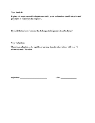 Your Analysis
Explain the importance of having the curricular plans anchored on specific theories and
principles of curriculum development.

How did the teachers overcome the challenges in the preparation of syllabus?

Your Reflections
Share your reflection on the significant learning from the observations with your FS
classmates and FS teacher.

Signature: _____________________________

Date: _________________

 