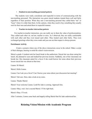 •

Student-to-non-teaching personnel pattern

The students were really considerate and respectful in terms of communicating with the
non-teaching personnel. The interaction was great sinced students treated them well and fairly
regardless of their position. When they met a non-teaching personal they called them “ate” or
“kuya” when it is older than them. In the canteen, when they need to buy something they usually
wait for their turn and asked them in respectful manner.
•

Teacher-to-teacher interaction pattern

For teacher-to-teacher interaction, you can really see in them the value of professionalism.
They called each other sir, ma’am, teacher or miss. As I observed, they are really comfortable
with each other and they even teased each other. They treated each other fairly. They even
exchanged greetings when they cross roads and you can see that respect is always present.
Enrichment Activity
Create a scenario where any of the above interactions occur in the school. Make a script
of their dialogue, bearing in mind the school vision-mission.
Mariel a grade- 8 student took her lunch break in the auditorium. Sinced she was done eating her
lunch, she planned to scan and studied her previous lessons. Suddenly, one of her classmates sat
beside her. Her classmate asked for a favor if she could borrow her notes about their previous
lesson sinced she was absent at that time.
Lianne: Hi Mariel.
Mariel: Hello Lianne.
Lianne: Can I ask you a favor? Can I borroe your notes about your discussion last meeting?
Mariel: Yah sure. Here, take a look at my notes.
Lianne: Thanks Mariel.
Mariel: Your welcome Lianne. Look!Sir Jade is coming. Approach him.
Lianne: Okay, wait. Just a second Mariel. I’ll be right back.
Mariel: Okay. I’ll wait.
After 3 minutes, Lianne came back and happily telling Mariel that Sir Jade understood her.

Relating Vision/Mission with Academic Program

 