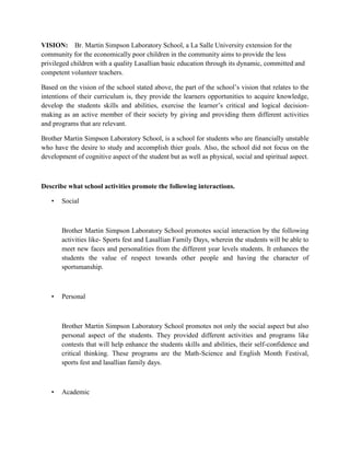 VISION: Br. Martin Simpson Laboratory School, a La Salle University extension for the
community for the economically poor children in the community aims to provide the less
privileged children with a quality Lasallian basic education through its dynamic, committed and
competent volunteer teachers.
Based on the vision of the school stated above, the part of the school’s vision that relates to the
intentions of their curriculum is, they provide the learners opportunities to acquire knowledge,
develop the students skills and abilities, exercise the learner’s critical and logical decisionmaking as an active member of their society by giving and providing them different activities
and programs that are relevant.
Brother Martin Simpson Laboratory School, is a school for students who are financially unstable
who have the desire to study and accomplish thier goals. Also, the school did not focus on the
development of cognitive aspect of the student but as well as physical, social and spiritual aspect.

Describe what school activities promote the following interactions.
•

Social

Brother Martin Simpson Laboratory School promotes social interaction by the following
activities like- Sports fest and Lasallian Family Days, wherein the students will be able to
meet new faces and personalities from the different year levels students. It enhances the
students the value of respect towards other people and having the character of
sportsmanship.

•

Personal

Brother Martin Simpson Laboratory School promotes not only the social aspect but also
personal aspect of the students. They provided different activities and programs like
contests that will help enhance the students skills and abilities, their self-confidence and
critical thinking. These programs are the Math-Science and English Month Festival,
sports fest and lasallian family days.

•

Academic

 