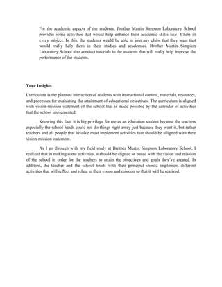 For the academic aspects of the students, Brother Martin Simpson Laboratory School
provides some activities that would help enhance their academic skills like Clubs in
every subject. In this, the students would be able to join any clubs that they want that
would really help them in their studies and academics. Brother Martin Simpson
Laboratory School also conduct tutorials to the students that will really help improve the
performance of the students.

Your Insights
Curriculum is the planned interaction of students with instructional content, materials, resources,
and processes for evaluating the attainment of educational objectives. The curriculum is aligned
with vision-mission statement of the school that is made possible by the calendar of activities
that the school implemented.
Knowing this fact, it is big privilege for me as an education student because the teachers
especially the school heads could not do things right away just because they want it, but rather
teachers and all people that involve must implement activities that should be alligned with their
vision-mission statement.
As I go through with my field study at Brother Martin Simpson Laboratory School, I
realized that in making some activities, it should be aligned or based with the vision and mission
of the school in order for the teachers to attain the objectives and goals they’ve created. In
addition, the teacher and the school heads with their principal should implement different
activities that will reflect and relate to their vision and mission so that it will be realized.

 