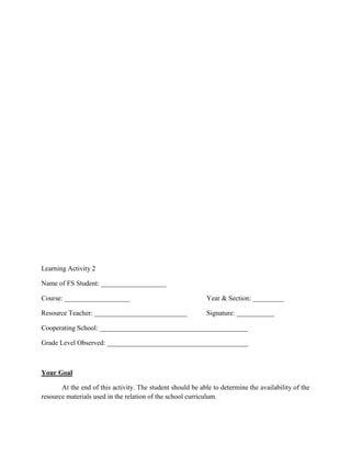 Learning Activity 2
Name of FS Student: ___________________
Course: ___________________

Year & Section: _________

Resource Teacher: ___________________________

Signature: ___________

Cooperating School: ___________________________________________
Grade Level Observed: _________________________________________

Your Goal
At the end of this activity. The student should be able to determine the availability of the
resource materials used in the relation of the school curriculum.

 