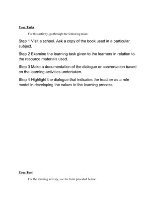 Your Tasks
For this activity, go through the following tasks:

Step 1 Visit a school. Ask a copy of the book used in a particular
subject.
Step 2 Examine the learning task given to the learners in relation to
the resource materials used.
Step 3 Make a documentation of the dialogue or conversation based
on the learning activities undertaken.
Step 4 Highlight the dialogue that indicates the teacher as a role
model in developing the values in the learning process.

Your Tool
For the learning activity, use the form provided below:

 