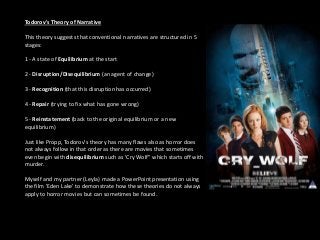 Todorov's Theory of Narrative
This theory suggests that conventional narratives are structured in 5
stages:
1 - A state of Equilibrium at the start
2 - Disruption/Disequilibrium (an agent of change)
3 - Recognition (that this disruption has occurred)
4 - Repair (trying to fix what has gone wrong)
5 - Reinstatement (back to the original equilibrium or a new
equilibrium)
Just like Propp, Todorov's theory has many flaws also as horror does
not always follow in that order as there are movies that sometimes
even begin with disequilibrium such as 'Cry Wolf'' which starts off with
murder.
Myself and my partner (Leyla) made a PowerPoint presentation using
the film 'Eden Lake' to demonstrate how these theories do not always
apply to horror movies but can sometimes be found.
 