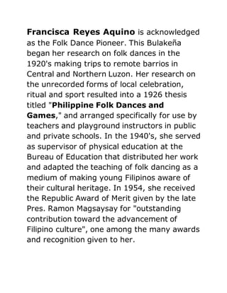 Francisca Reyes Aquino is acknowledged
as the Folk Dance Pioneer. This Bulakeña
began her research on folk dances in the
1920's making trips to remote barrios in
Central and Northern Luzon. Her research on
the unrecorded forms of local celebration,
ritual and sport resulted into a 1926 thesis
titled "Philippine Folk Dances and
Games," and arranged specifically for use by
teachers and playground instructors in public
and private schools. In the 1940's, she served
as supervisor of physical education at the
Bureau of Education that distributed her work
and adapted the teaching of folk dancing as a
medium of making young Filipinos aware of
their cultural heritage. In 1954, she received
the Republic Award of Merit given by the late
Pres. Ramon Magsaysay for "outstanding
contribution toward the advancement of
Filipino culture", one among the many awards
and recognition given to her.
 