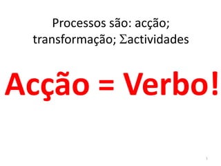 Processos são: acção;
transformação; actividades
Acção = Verbo!
1
 