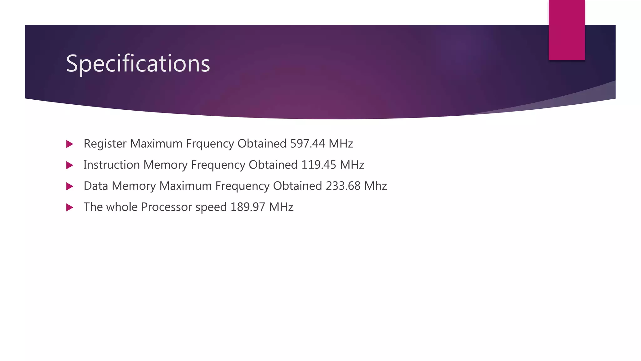 Specifications
 Register Maximum Frquency Obtained 597.44 MHz
 Instruction Memory Frequency Obtained 119.45 MHz
 Data Memory Maximum Frequency Obtained 233.68 Mhz
 The whole Processor speed 189.97 MHz
 