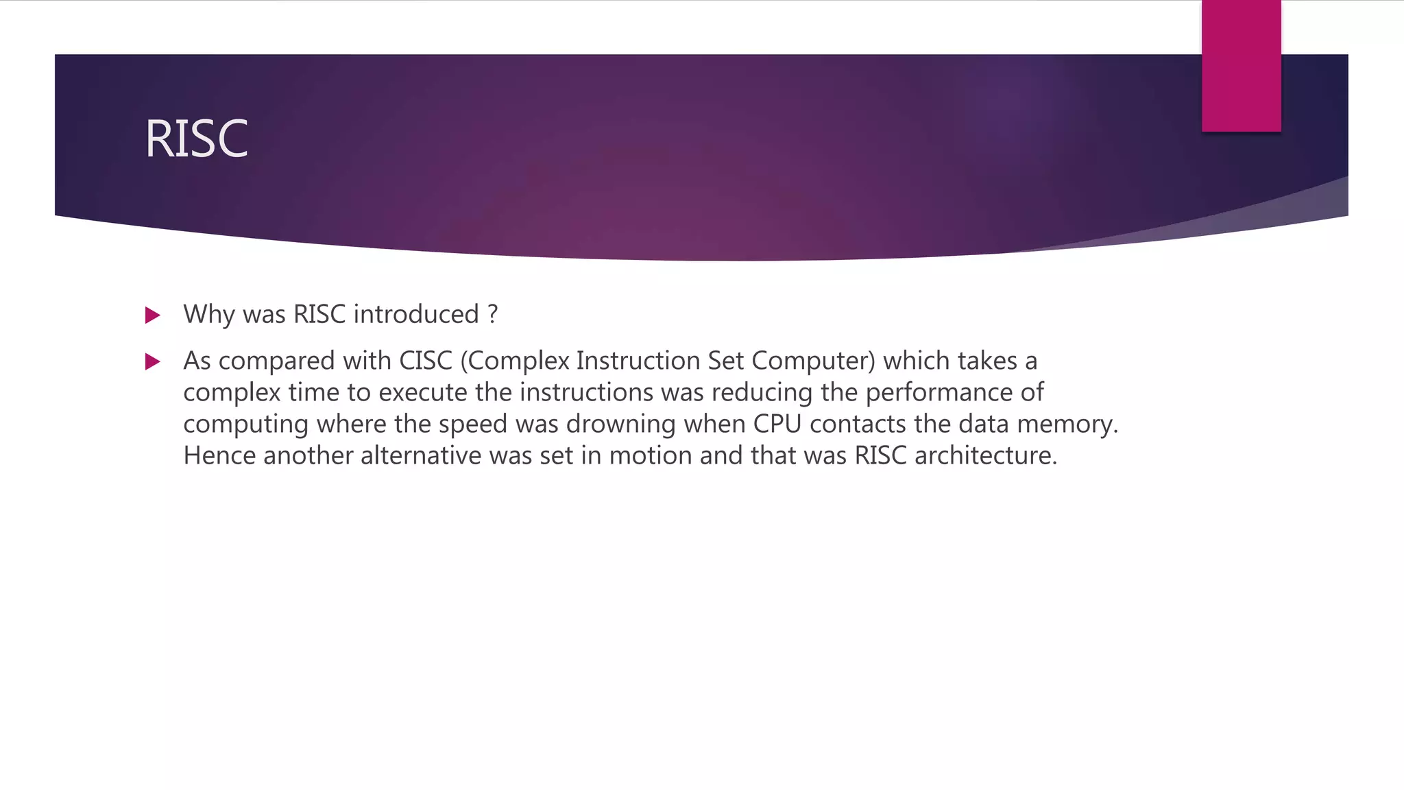 RISC
 Why was RISC introduced ?
 As compared with CISC (Complex Instruction Set Computer) which takes a
complex time to execute the instructions was reducing the performance of
computing where the speed was drowning when CPU contacts the data memory.
Hence another alternative was set in motion and that was RISC architecture.
 