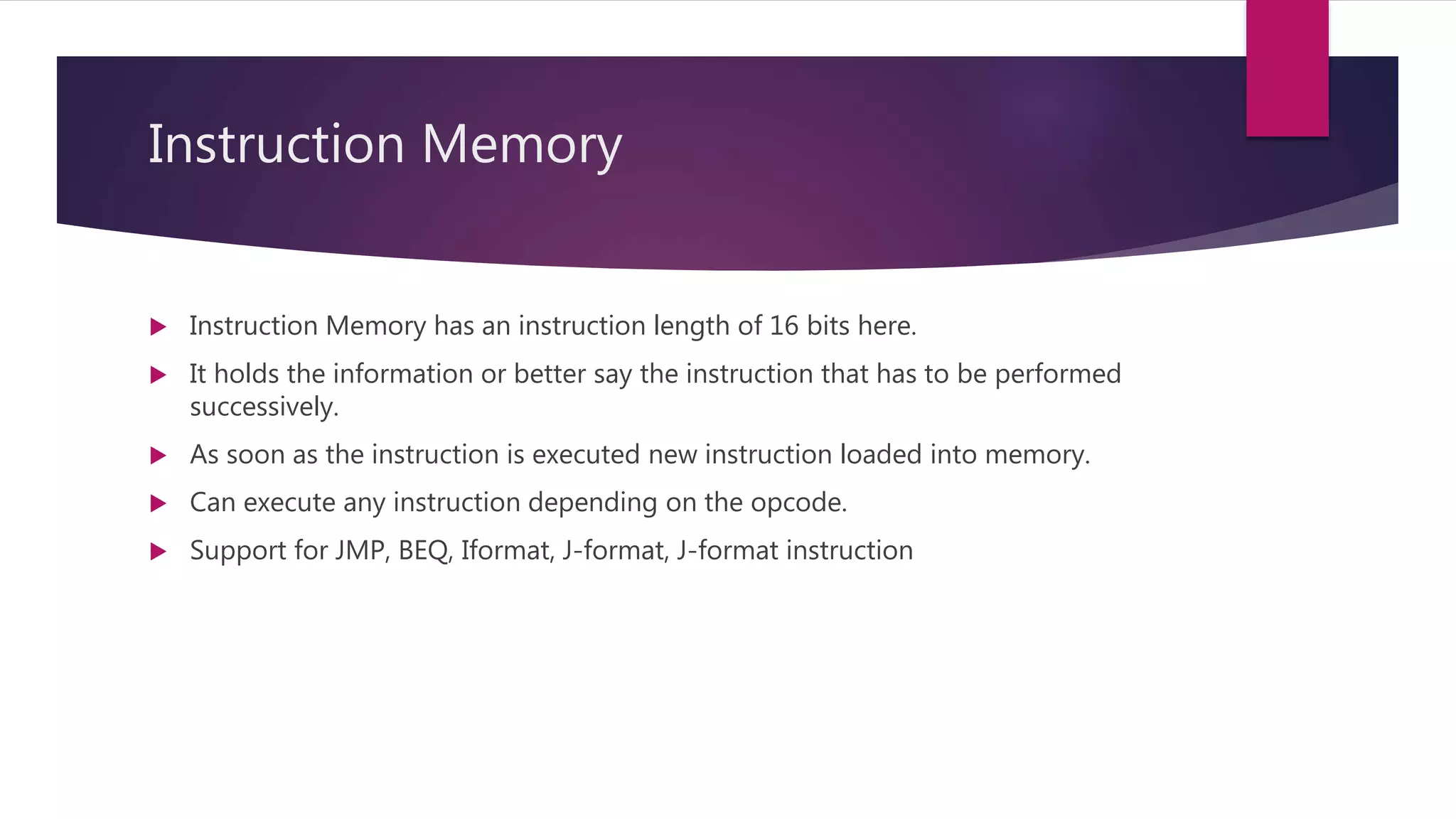 Instruction Memory
 Instruction Memory has an instruction length of 16 bits here.
 It holds the information or better say the instruction that has to be performed
successively.
 As soon as the instruction is executed new instruction loaded into memory.
 Can execute any instruction depending on the opcode.
 Support for JMP, BEQ, Iformat, J-format, J-format instruction
 