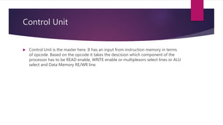 Control Unit
 Control Unit is the master here. It has an input from instruction memory in terms
of opcode. Based on the opcode it takes the descision which component of the
processor has to be READ enable, WRITE enable or multiplexors select lines or ALU
select and Data Memory RE/WR line.
 
