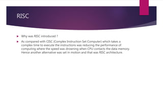 RISC
 Why was RISC introduced ?
 As compared with CISC (Complex Instruction Set Computer) which takes a
complex time to execute the instructions was reducing the performance of
computing where the speed was drowning when CPU contacts the data memory.
Hence another alternative was set in motion and that was RISC architecture.
 