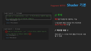 Fragment 쉐이더 : Shader 기본
// 주석
메모를 작성할 때 사용하는 기능
“//”을 붙여 해당 라인을 주석 처리하면
코드가 아닌 메모가 됨
/* 메모할 내용 */
위와 같이 /*~*/으로 여러 줄을 주석으로 사용
할 수 있음
 