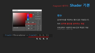 Fragment 쉐이더 : Shader 기본
변수
값(데이터)를 저장하는 통과 같은 개념입니다.
마치 상자에 물건을 넣어두는 개념
포토샵에서 사용하던 RGB 값과 똑같은 개념
(포토샵 255값 = 쉐이더 1값)
R, G, B, A
 