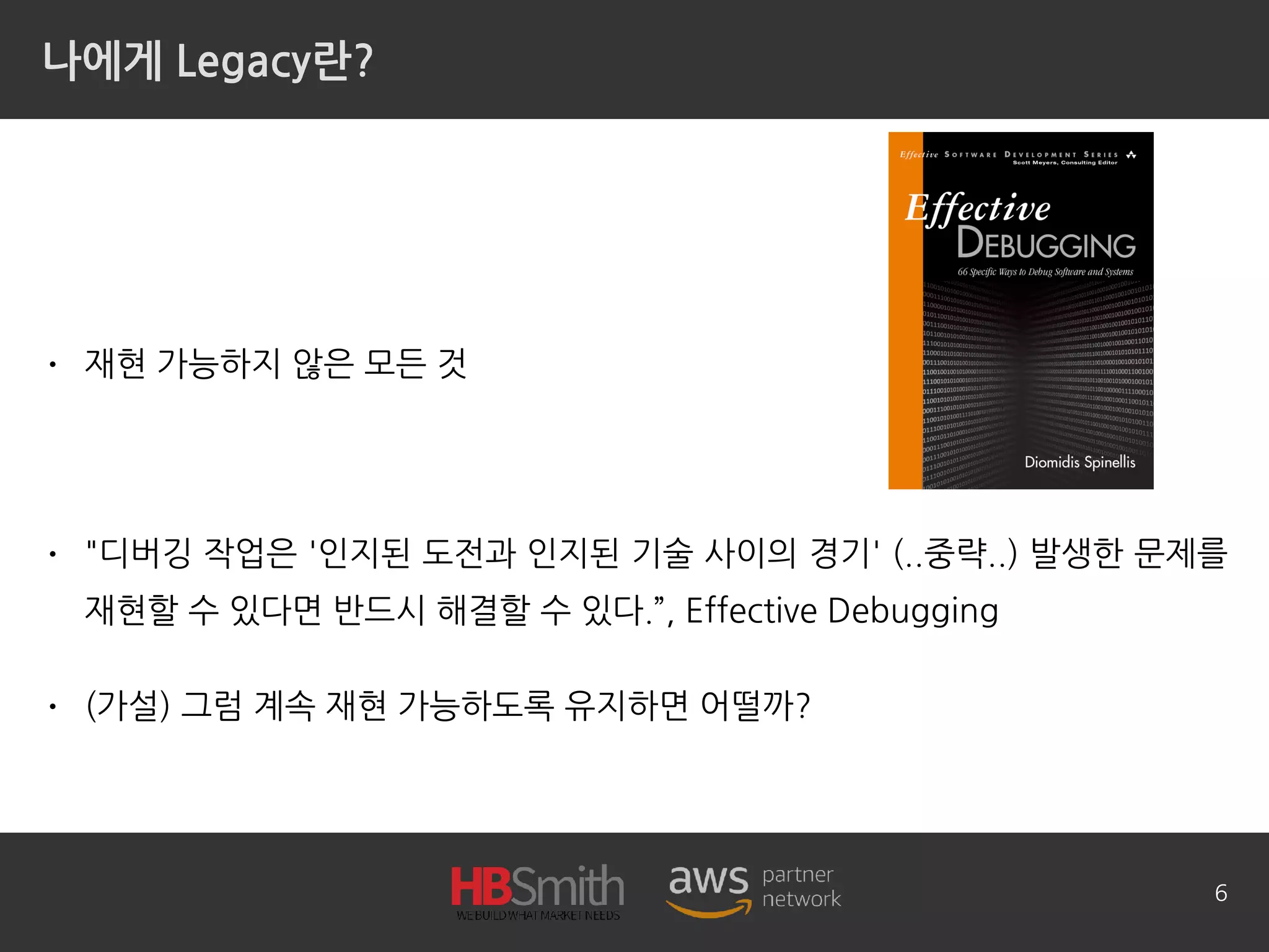 나에게 Legacy란?
• 재현 가능하지 않은 모든 것
• "디버깅 작업은 '인지된 도전과 인지된 기술 사이의 경기' (..중략..) 발생한 문제를
재현할 수 있다면 반드시 해결할 수 있다.”, Effective Debugging
• (가설) 그럼 계속 재현 가능하도록 유지하면 어떨까?
6
 