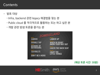Contents
• 발표 대상
- Infra, backend 관련 legacy 해결법을 찾는 분
- Public cloud 를 적극적으로 활용하는 또는 하고 싶은 분
- 개발 관련 밤샘 토론을 즐기는 분
3
(예상 토론 시간: 30분)
 