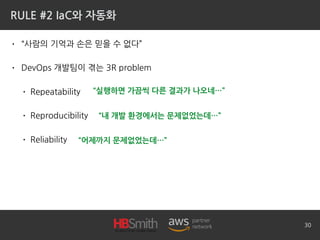 RULE #2 IaC와 자동화
• “사람의 기억과 손은 믿을 수 없다”
• DevOps 개발팀이 겪는 3R problem
• Repeatability
• Reproducibility
• Reliability
30
“내 개발 환경에서는 문제없었는데…”
“어제까지 문제없었는데…”
“실행하면 가끔씩 다른 결과가 나오네…”
 