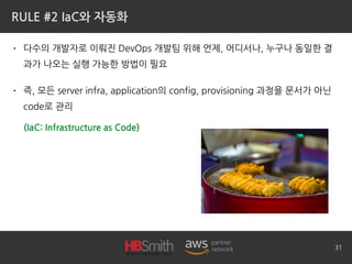 RULE #2 IaC와 자동화
• 다수의 개발자로 이뤄진 DevOps 개발팀 위해 언제, 어디서나, 누구나 동일한 결
과가 나오는 실행 가능한 방법이 필요
• 즉, 모든 server infra, application의 config, provisioning 과정을 문서가 아닌
code로 관리
31
(IaC: Infrastructure as Code)
 