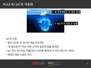 RULE #2 IaC와 자동화
• IaC의 단점
- 결국 이것도 또 하나의 개발 프로젝트
- “꼭 필요한가?”라는 내부 고객의 질문에 답을 해야함
- IaC 유지 보수하는 비용(돈과 시간)을 들여서 더 득이 되는가? (ROI)
- 제대로 해본 사람이 적다.
35
<- IaC가 더 커질 수 있음
<- 본 프로젝트는 요 정도 인데
 