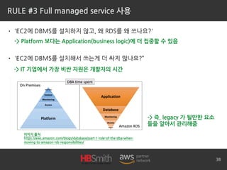 RULE #3 Full managed service 사용
• ‘EC2에 DBMS를 설치하지 않고, 왜 RDS를 왜 쓰나요?'
• ‘EC2에 DBMS를 설치해서 쓰는게 더 싸지 않나요?”
38
이미지 출처
https://aws.amazon.com/blogs/database/part-1-role-of-the-dba-when-
moving-to-amazon-rds-responsibilities/
-> Platform 보다는 Application(business logic)에 더 집중할 수 있음
-> IT 기업에서 가장 비싼 자원은 개발자의 시간
-> 즉, legacy 가 될만한 요소
들을 알아서 관리해줌
 