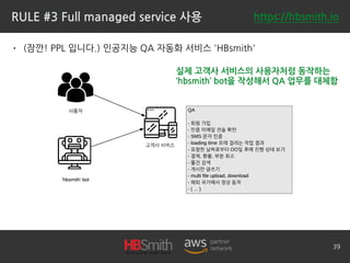RULE #3 Full managed service 사용
• (잠깐! PPL 입니다.) 인공지능 QA 자동화 서비스 'HBsmith'
39
실제 고객사 서비스의 사용자처럼 동작하는
‘hbsmith’ bot을 작성해서 QA 업무를 대체함
https://hbsmith.io
 