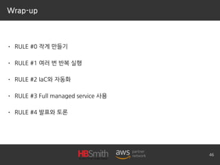 Wrap-up
• RULE #0 작게 만들기
• RULE #1 여러 번 반복 실행
• RULE #2 IaC와 자동화
• RULE #3 Full managed service 사용
• RULE #4 발표와 토론
46
 