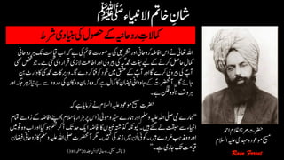 ‫رشط‬‫اینبدی‬‫یک‬‫وصحل‬‫ےک‬‫رواحہین‬ ‫ن‬‫امکالت‬
‫رضحت‬‫ےن‬‫االسلم‬‫ہیلع‬‫وموعد‬‫حیسم‬‫رفامای‬‫ہک‬‫ےہ‬
‫ا‬‫ہک‬‫ےہ‬‫یک‬‫اقمئ‬‫وصرت‬‫ہی‬‫یک‬‫رشتیعی‬‫اور‬‫رواحین‬ٔ‫ہض‬‫ااف‬‫اس‬‫ےن‬‫اعتٰیل‬‫اہلل‬‫رواحین‬‫رہ‬‫کت‬‫ایقتم‬‫ب‬
‫د‬‫رقار‬‫الزیم‬‫ااطتع‬‫اور‬‫ریپوی‬‫یک‬‫ؐہی‬‫دمحم‬‫ّوبنت‬‫ےیل‬‫ےک‬‫رکےن‬‫احلص‬‫امکل‬‫یھب‬‫صخش‬‫۔وج‬‫ےہ‬‫یئگ‬‫ی‬
‫اک‬‫رب‬‫۔وہ‬‫اگ‬‫دے‬‫رک‬‫انف‬‫وک‬‫وخد‬‫ںیم‬‫قشع‬‫ےک‬ ؐ‫آپ‬‫اور‬‫اگ‬‫رکے‬‫ریپوی‬‫یک‬ ؐ‫آپ‬‫نب‬‫وارث‬‫اک‬‫ؐی‬‫دمحم‬ ‫ن‬‫ت‬
‫یک‬‫اکمن‬‫و‬‫زامن‬‫وہ‬‫ہک‬‫ےہ‬‫امکل‬‫اک‬‫اضیفن‬‫وداین‬‫ ی‬‫ےک‬ ؐ‫آرضحنت‬‫ہی‬‫اگ‬‫ یےئ‬‫اور‬‫رہہگج‬‫اینز‬‫ےب‬‫ےس‬‫دحود‬
‫۔‬‫ےہ‬‫نگف‬‫ولجہ‬‫وتق‬‫رہ‬
‘‘‫ومٰیل‬‫و‬‫دّیس‬‫امہرے‬‫اور‬‫وملس‬‫ہیلع‬‫اہلل‬‫یلص‬‫یبن‬‫امہرے‬(‫السم‬‫زہاراہ‬‫رپ‬‫اس‬)‫اےنپ‬‫امتم‬‫ےس‬‫و‬ُ‫ر‬‫ےک‬‫اافہض‬
‫دح‬‫اکی‬‫اافہض‬‫اک‬‫ویبنں‬‫ذگہتش‬‫ویکہکن‬‫ںیہ۔‬‫ےئگ‬‫ےل‬‫تقبس‬‫ےس‬‫اایبنء‬‫وقںیم‬‫وہ‬‫اب‬‫اور‬‫وہایگ‬‫متخ‬‫آرک‬‫کت‬
‫ہیلع‬‫اہلل‬‫یلص‬‫آرضحنت‬‫رگم‬‫ںیہن۔‬‫زدنیگ‬‫ںیم‬‫ُن‬‫ا‬‫وکاج‬‫ںیہ۔‬‫رُمدے‬‫ذمبہ‬‫وہ‬‫اور‬‫اضیفن‬‫واحین‬ُ‫ر‬‫اک‬‫وملس‬
‫ےہ۔‬‫ یری‬‫کت‬‫ایقتم‬’’(‫دلج‬‫زخانئ‬‫رواحین‬‫یحیسم۔‬‫ہمشچ‬20‫ہحفص‬389)
‫رضحت‬‫ادمح‬‫الغم‬‫رمزا‬
‫حیسم‬‫وموعد‬‫ہیلع‬‫دہمی‬‫و‬‫االسلم‬
 