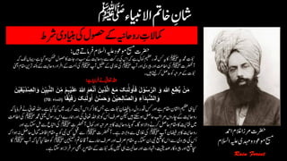 ‫رشط‬‫اینبدی‬‫یک‬‫وصحل‬‫ےک‬‫رواحہین‬ ‫ن‬‫امکالت‬
‫رضحت‬‫االسلم‬‫ہیلع‬‫وموعد‬‫حیسم‬‫رفام‬‫ںیہ‬‫ےت‬:
‫دمحمہی‬ ‫ن‬‫ّوبنت‬‫ﷺ‬‫نکمم‬‫اکوصحل‬‫در یت‬‫بس‬‫ےک‬‫رواحتین‬‫ےس‬‫ربتک‬‫یک‬‫اس‬‫ہک‬‫ےہ‬‫امکل‬‫میظع‬‫دقر‬‫سک‬‫ہی‬‫اک‬‫ہک‬‫کت‬‫اہیں‬،‫ےہ‬‫ایگ‬‫وہ‬
‫آرضحنت‬‫ﷺ‬‫آپ‬‫اور‬‫ریپوی‬‫اور‬‫ااطتع‬‫یک‬‫ﷺ‬‫آپ‬‫لیفط‬‫ےک‬‫الغیم‬‫یک‬‫ﷺ‬‫ےک‬‫رواحتین‬‫اد‬‫ارف‬‫ےک‬‫ُتم‬‫ا‬‫یک‬‫ینعی‬‫اقمم‬‫رتنی‬‫دنلب‬
‫ںیہ‬‫ےتیل‬‫رک‬‫احلص‬‫وک‬‫رمہبت‬‫ےک‬‫ّوبنت‬‫۔‬
‫ا‬ َ‫ِین‬‫ذ‬َّ‫ل‬‫ا‬ َ‫ع‬َ‫م‬ َ‫ک‬ِ‫ئ‬ٰٓ‫ُٔول‬َٖ‫ف‬ َ‫ل‬ ْ‫و‬ُ‫س‬َّ‫الر‬ َ‫و‬ َ ‫ہ‬‫ّٰللا‬ ِ‫ع‬ِ‫ا‬‫ی‬ ْ‫ن‬َ‫م‬ِ‫الص‬َ‫و‬ َ‫ن‬‫ی‬ِ‫ب‬َّ‫ن‬‫ال‬ َ‫ن‬ِ‫م‬ ْ‫م‬ِ‫ہ‬ْ‫ی‬َ‫طْل‬َ‫ع‬ ُ ‫ہ‬‫ّٰللا‬ َ‫م‬َ‫ع‬ْ‫ن‬ْ‫ی‬ِ‫ق‬ْ‫ی‬ِ‫د‬َ‫ن‬
َ‫ک‬ِ‫ئ‬ٰٓ‫ُٔول‬‫ا‬ َ‫ن‬ُ‫س‬َ‫ح‬َ‫و‬ َ‫ن‬ْ‫ی‬ ِ‫ح‬ِ‫ل‬َّٖ‫ص‬‫ال‬َ‫و‬ ِ‫ٰٓء‬‫ا‬َ‫د‬َ‫ہ‬‫الش‬َ‫و‬ًٖ‫ق‬ْ‫ی‬ِ‫ف‬َ‫ر‬(‫ال‬‫نسٖء‬:70)
‫ایک‬‫ںیم‬‫رکہمی‬‫آتی‬‫اس‬‫ذرک‬‫اک‬‫سج‬‫ےہ‬‫ّوبنت‬ ‫ن‬‫اضیفن‬‫راب‬‫دل‬‫دقر‬‫سک‬‫اور‬‫ےہ‬‫اقمم‬‫ااشلن‬‫میظع‬‫یہ‬‫ایک‬‫ہک‬‫رفامای‬‫ےن‬‫اعتٰیل‬‫اہلل‬‫۔‬‫ےہ‬‫ایگ‬
‫اس‬‫امہرے‬‫اور‬‫یک‬‫اعتٰیل‬‫اہلل‬‫وج‬‫وک‬‫ُس‬‫ا‬‫رصف‬‫نکیل‬‫ںیہ‬‫ےتکس‬‫وہ‬‫احلص‬‫رمابت‬‫اچروں‬‫ےک‬‫تین‬‫رواح‬‫دمحم‬‫ینعی‬‫روسل‬‫ﷺ‬‫ااطتع‬‫یک‬
‫آرضحنت‬‫امکل‬‫اور‬‫رمہبت‬‫رہ‬‫اک‬‫رواحتین‬‫وگای‬‫اگ۔‬‫وہ‬‫واال‬‫رکےن‬‫احلص‬‫اقمم‬‫اک‬‫انفتیئ‬‫ںیم‬‫ﷺ‬‫یک‬‫اور‬‫ےہ‬‫اتکس‬‫لم‬‫ےس‬‫اابتع‬
‫آپ‬‫اضیفن‬‫رہ‬‫اک‬‫رواحتین‬‫ﷺ‬‫آرضحنت‬‫ےہ۔‬‫واہتسب‬‫ےس‬‫الغیم‬‫یک‬‫ﷺ‬‫وک‬‫یبن‬‫یسک‬‫لبق‬‫ےس‬‫وہاہک‬‫ہن‬‫احلص‬‫امکل‬ٔ‫ہض‬‫نااف‬‫اقمم‬‫ہی‬
ِ‫ن‬َ‫ب‬َٰ‫ن‬‫ب‬‫ن‬‫ل‬
‫ا‬‫اخمت‬‫آاق‬‫امہرے‬‫رصف‬‫اور‬‫رصف‬‫اقمم‬‫ہی‬‫۔‬‫اتکس‬‫نب‬‫یبن‬‫عبتم‬‫اک‬‫اس‬‫ےس‬‫ریپوی‬‫یک‬‫ُس‬‫ا‬‫ﷺ‬‫آپ‬‫ہک‬‫ایکایگ‬‫اطع‬‫وک‬‫ﷺ‬‫اک‬
‫رس‬‫یھب‬‫رپ‬‫اقمم‬‫ےک‬‫ّوبنت‬‫ہکلب‬‫ںیہن‬‫یہ‬‫اصتیحل‬‫اور‬‫اہشدت‬،‫دصتیقی‬‫واکر‬‫ریپ‬‫اور‬‫عبتم‬‫اچس‬‫ےہ۔‬‫اتکس‬‫وہ‬‫رفاز‬
‫رضحت‬‫ادمح‬‫الغم‬‫رمزا‬
‫حیسم‬‫وموعد‬‫ہیلع‬‫دہمی‬‫و‬‫االسلم‬
 