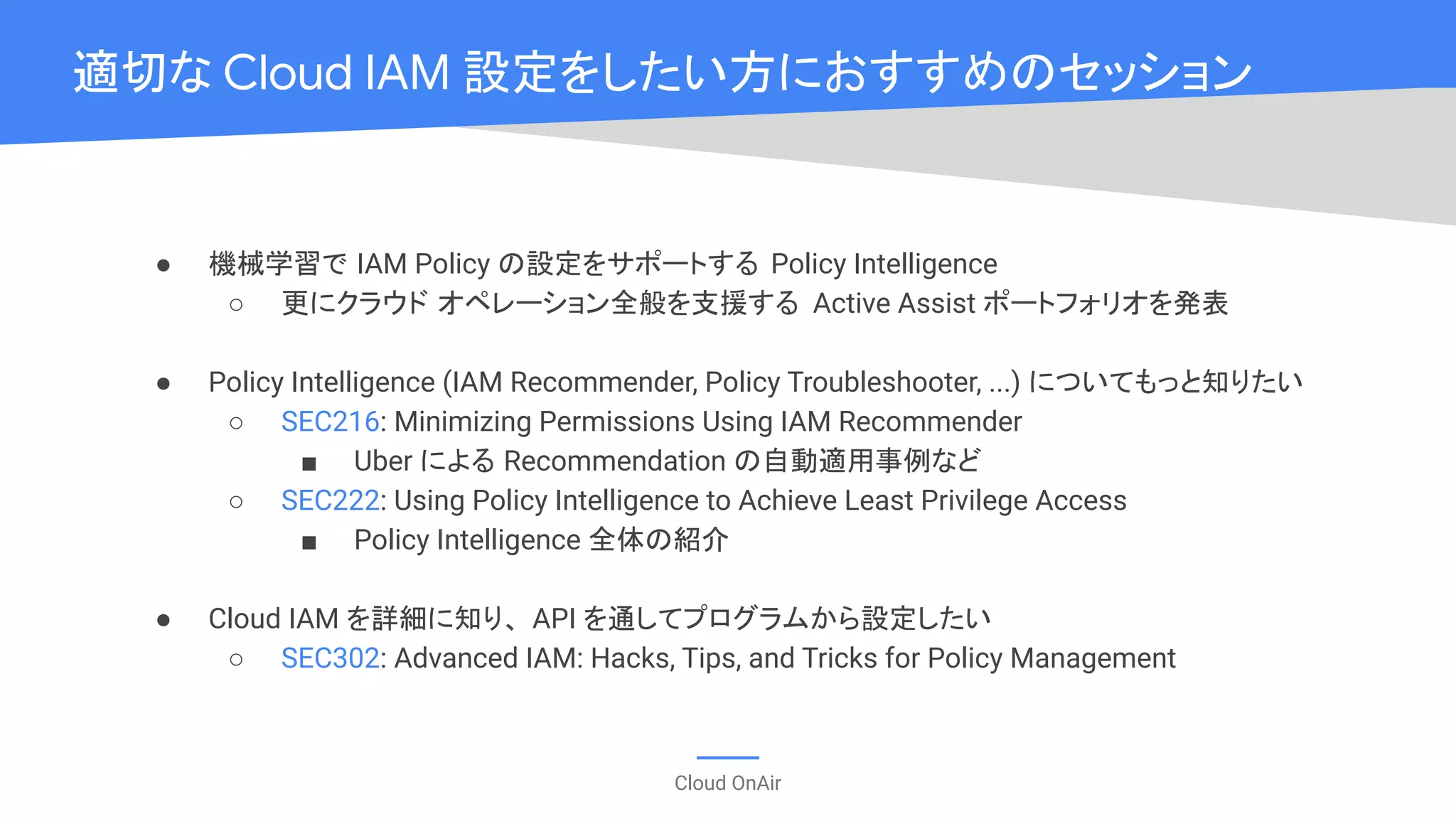 Cloud OnAir
● 機械学習で IAM Policy の設定をサポートする Policy Intelligence
○ 更にクラウド オペレーション全般を支援する Active Assist ポートフォリオを発表
● Policy Intelligence (IAM Recommender, Policy Troubleshooter, ...) についてもっと知りたい
○ SEC216: Minimizing Permissions Using IAM Recommender
■ Uber による Recommendation の自動適用事例など
○ SEC222: Using Policy Intelligence to Achieve Least Privilege Access
■ Policy Intelligence 全体の紹介
● Cloud IAM を詳細に知り、 API を通してプログラムから設定したい
○ SEC302: Advanced IAM: Hacks, Tips, and Tricks for Policy Management
適切な Cloud IAM 設定をしたい方におすすめのセッション
 