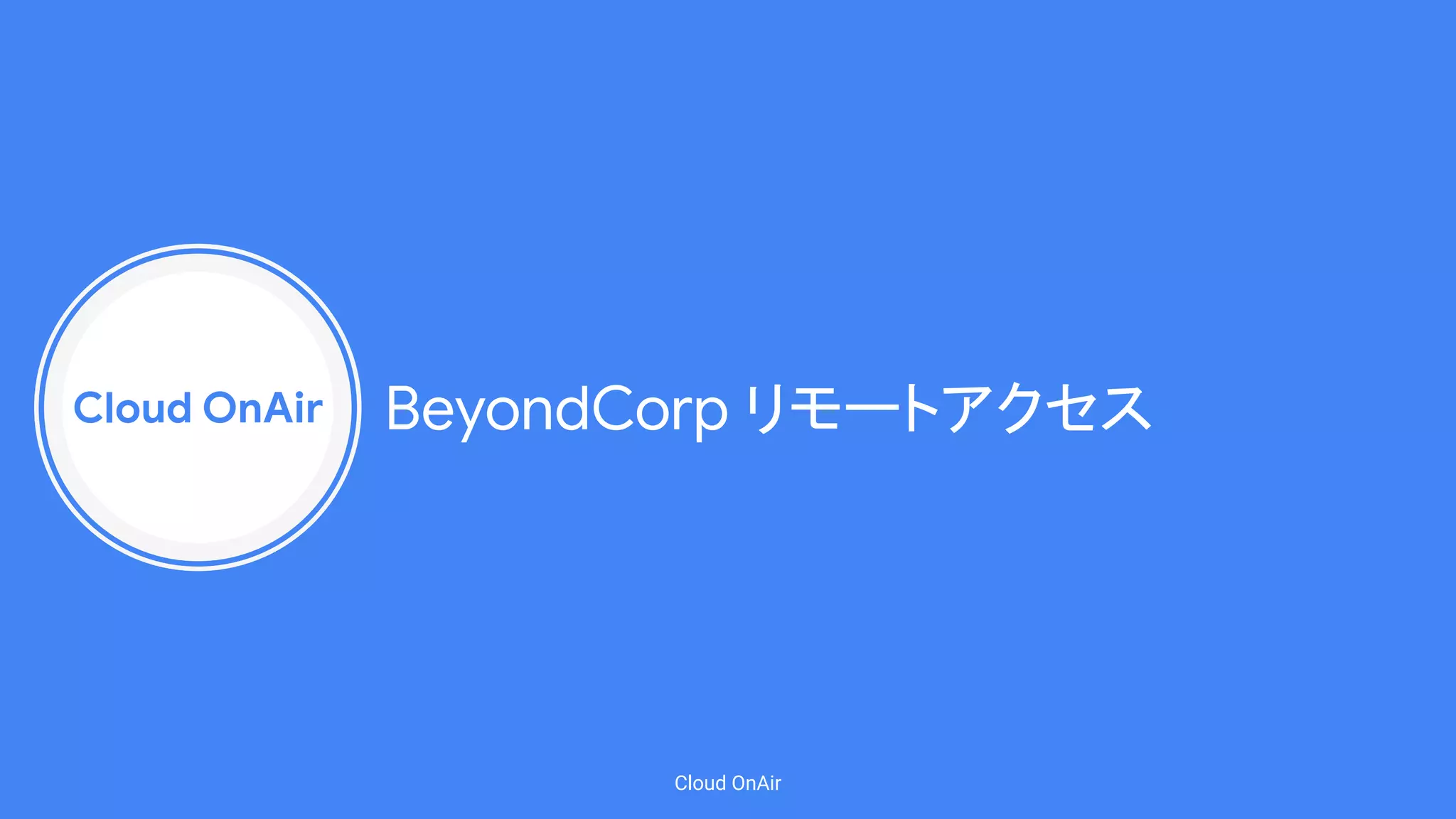 Cloud OnAir
Cloud OnAir
BeyondCorp リモートアクセス
 