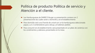 Política de producto Política de servicio y
Atención a el cliente.
 Las Hamburguesas de DARIO´S Burger su presentación contara con 2
presentaciones las cuales serán a domicilio y en el establecimiento
 Para domicilio será una Charola de unicel con un la hamburguesa seleccionada
papas y un 2 contenedores para cátsup y el aderezo pedido.
 Para consumir en el establecimiento será presentado en un plato de cerámica con
los condimentos y aderezos presentados en la mesa.
 