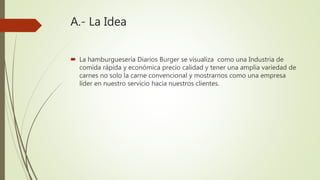 A.- La Idea
 La hamburguesería Diarios Burger se visualiza como una Industria de
comida rápida y económica precio calidad y tener una amplia variedad de
carnes no solo la carne convencional y mostrarnos como una empresa
líder en nuestro servicio hacia nuestros clientes.
 