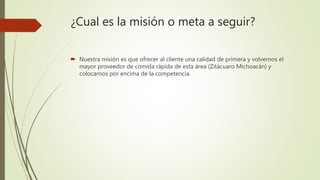 ¿Cual es la misión o meta a seguir?
 Nuestra misión es que ofrecer al cliente una calidad de primera y volvernos el
mayor proveedor de comida rápida de esta área (Zitácuaro Michoacán) y
colocarnos por encima de la competencia.
 