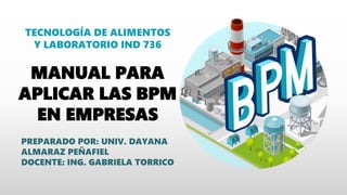 PREPARADO POR: UNIV. DAYANA
ALMARAZ PEÑAFIEL
DOCENTE: ING. GABRIELA TORRICO
MANUAL PARA
APLICAR LAS BPM
EN EMPRESAS
TECNOLOGÍA DE ALIMENTOS
Y LABORATORIO IND 736
 