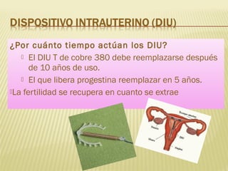 ¿Por cuánto tiempo actúan los DIU?
 El DIU T de cobre 380 debe reemplazarse después
de 10 años de uso.
 El que libera progestina reemplazar en 5 años.
La fertilidad se recupera en cuanto se extrae
 