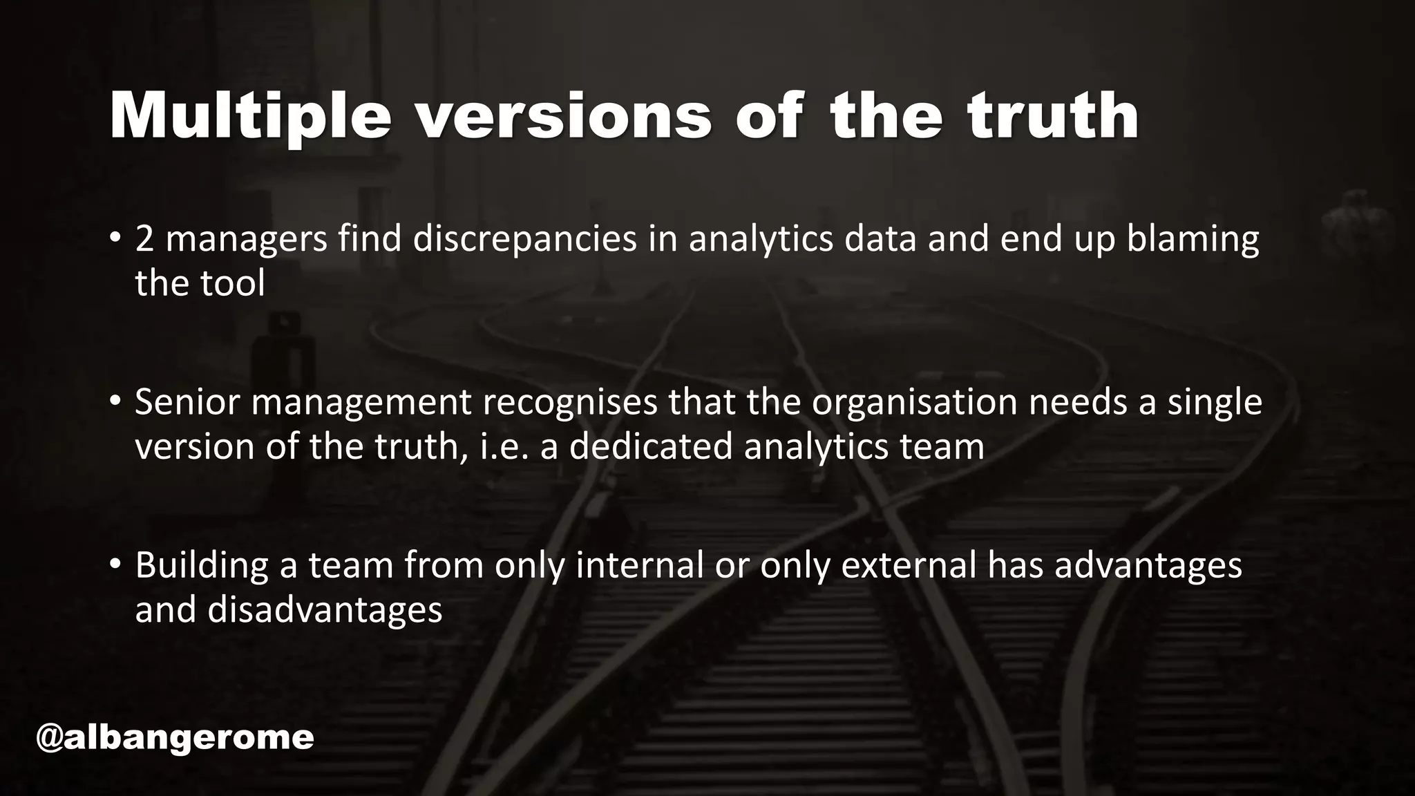 Multiple versions of the truth
• 2 managers find discrepancies in analytics data and end up blaming
the tool
• Senior management recognises that the organisation needs a single
version of the truth, i.e. a dedicated analytics team
• Building a team from only internal or only external has advantages
and disadvantages
@albangerome
 