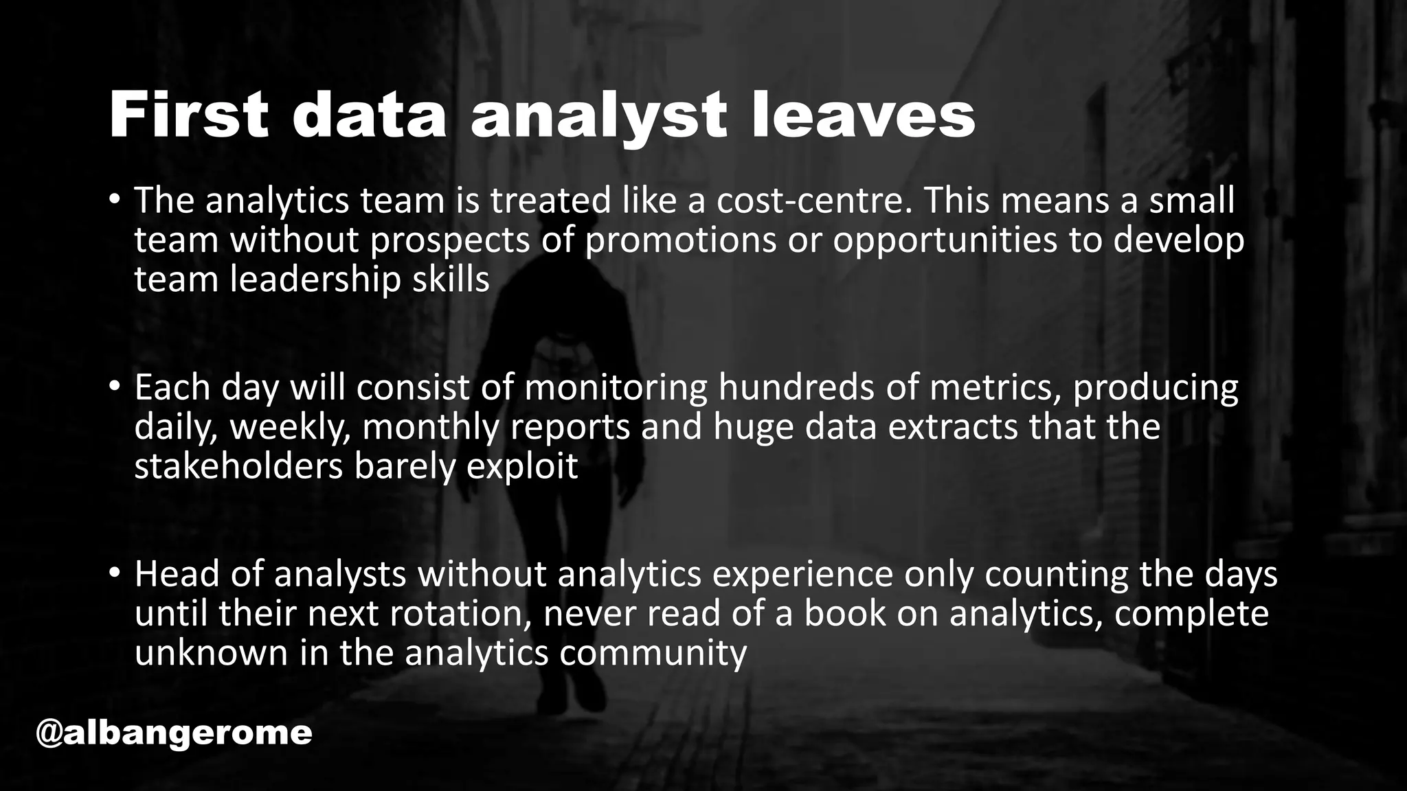 First data analyst leaves
• The analytics team is treated like a cost-centre. This means a small
team without prospects of promotions or opportunities to develop
team leadership skills
• Each day will consist of monitoring hundreds of metrics, producing
daily, weekly, monthly reports and huge data extracts that the
stakeholders barely exploit
• Head of analysts without analytics experience only counting the days
until their next rotation, never read of a book on analytics, complete
unknown in the analytics community
@albangerome
 