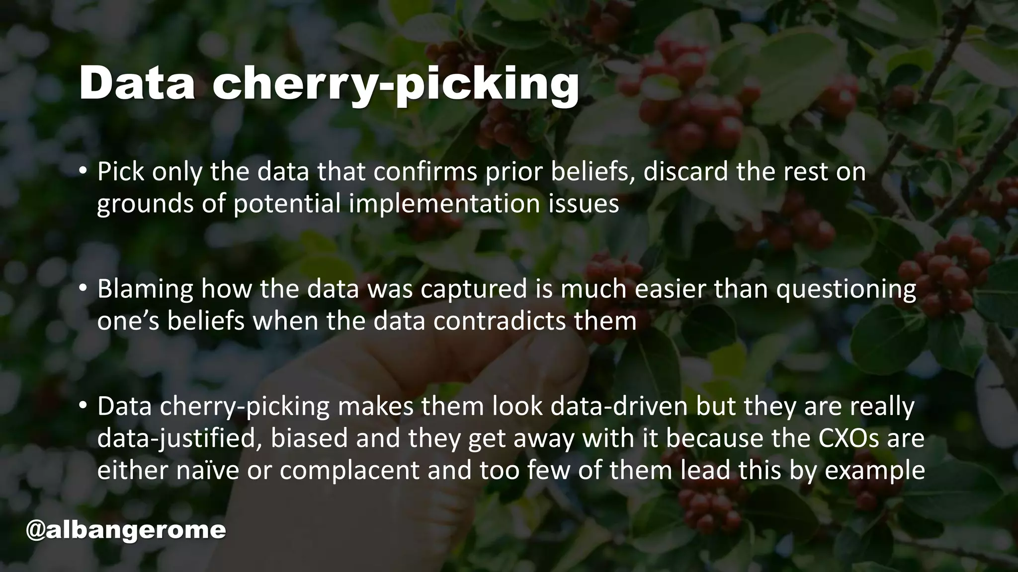 Data cherry-picking
• Pick only the data that confirms prior beliefs, discard the rest on
grounds of potential implementation issues
• Blaming how the data was captured is much easier than questioning
one’s beliefs when the data contradicts them
• Data cherry-picking makes them look data-driven but they are really
data-justified, biased and they get away with it because the CXOs are
either naïve or complacent and too few of them lead this by example
@albangerome
 