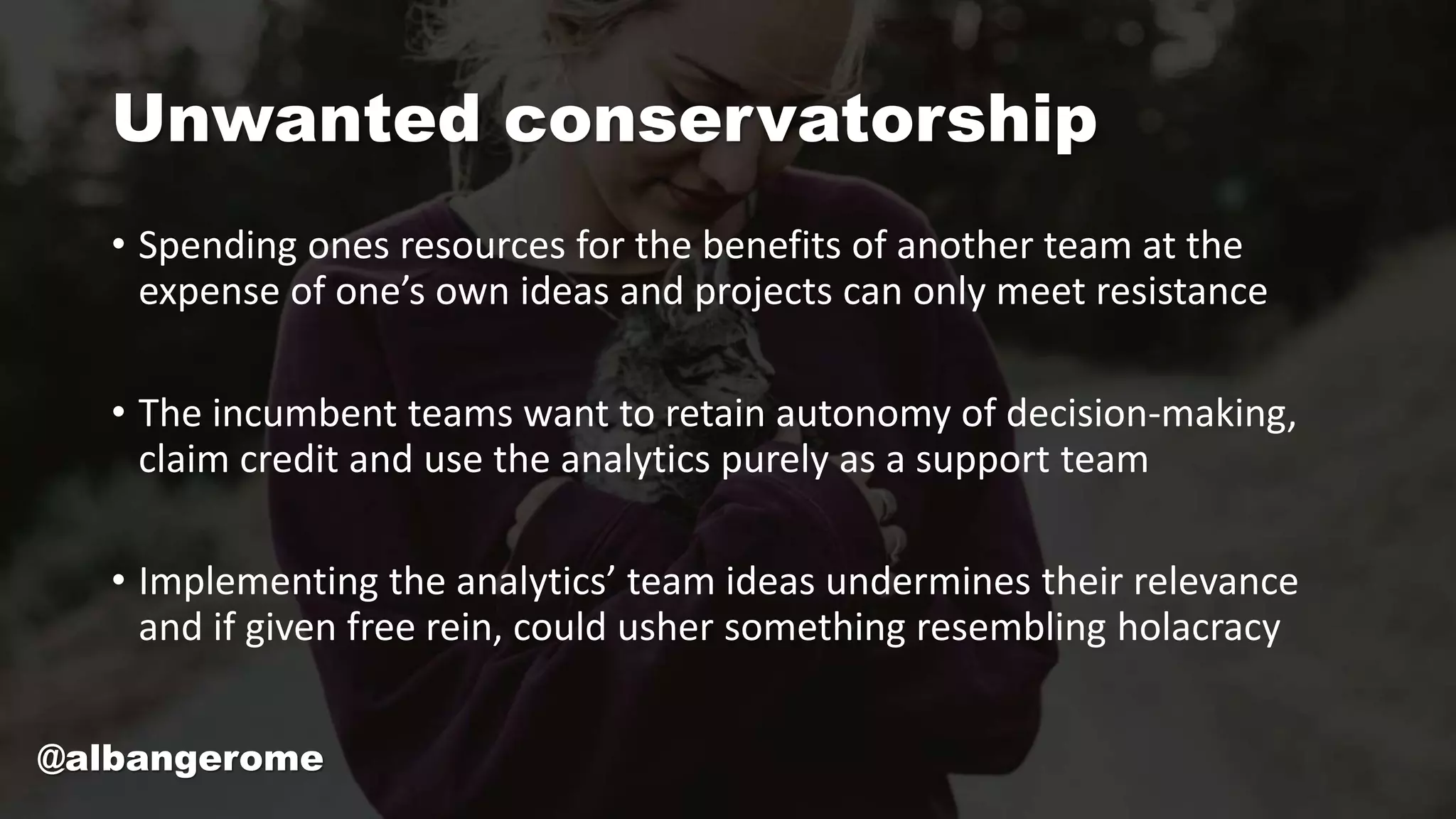Unwanted conservatorship
• Spending ones resources for the benefits of another team at the
expense of one’s own ideas and projects can only meet resistance
• The incumbent teams want to retain autonomy of decision-making,
claim credit and use the analytics purely as a support team
• Implementing the analytics’ team ideas undermines their relevance
and if given free rein, could usher something resembling holacracy
@albangerome
 